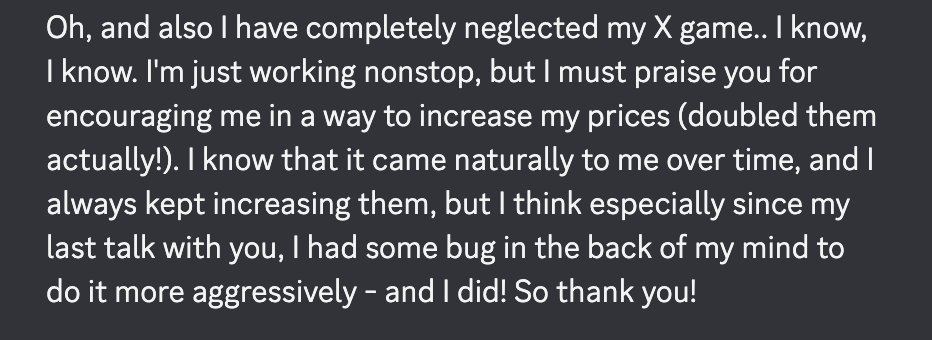 Message: "I must praise you for encouraging me in a way to increase my prices (doubled them actually!). I know that it came naturally to me over time, and I always kept increasing them, but I think especially since my last talk with you, I had some bug in the back of my mind to do it more aggressively – and I did! So thank you!"